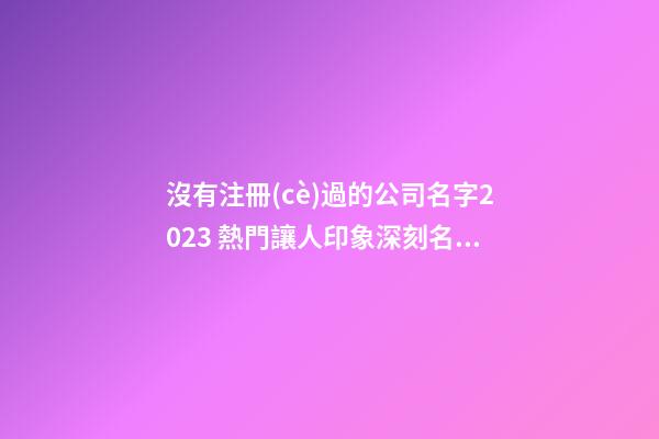 沒有注冊(cè)過的公司名字2023 熱門讓人印象深刻名,起名之家-第1張-公司起名-玄機(jī)派